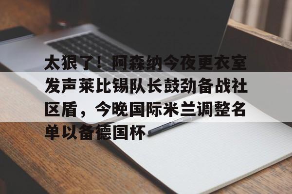 九游体育官网-太狠了！阿森纳今夜更衣室发声莱比锡队长鼓劲备战社区盾，今晚国际米兰调整名单以备德国杯的简单介绍